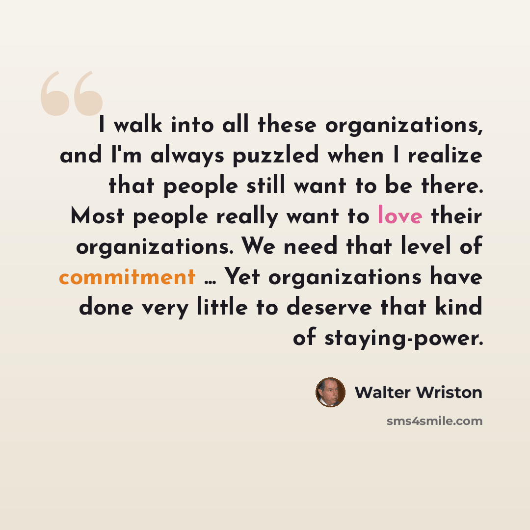 “I walk into all these organizations, and I'm always puzzled when I realize that people still want to be there. Most people really want to love their organizations. We need that level of commitment ... Yet organizations have done very little to deserve that kind of staying-power.” quote by Walter Wriston