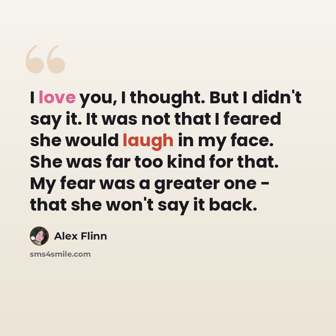 “I love you, I thought. But I didn't say it. It was not that I feared she would laugh in my face. She was far too kind for that. My fear was a greater one - that she won't say it back.” quote by Alex Flinn