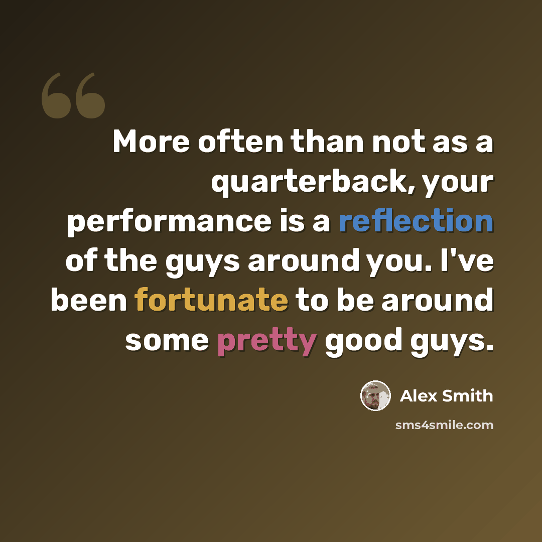 “More often than not as a quarterback, your performance is a reflection of the guys around you. I've been fortunate to be around some pretty good guys.” quote by Alex Smith