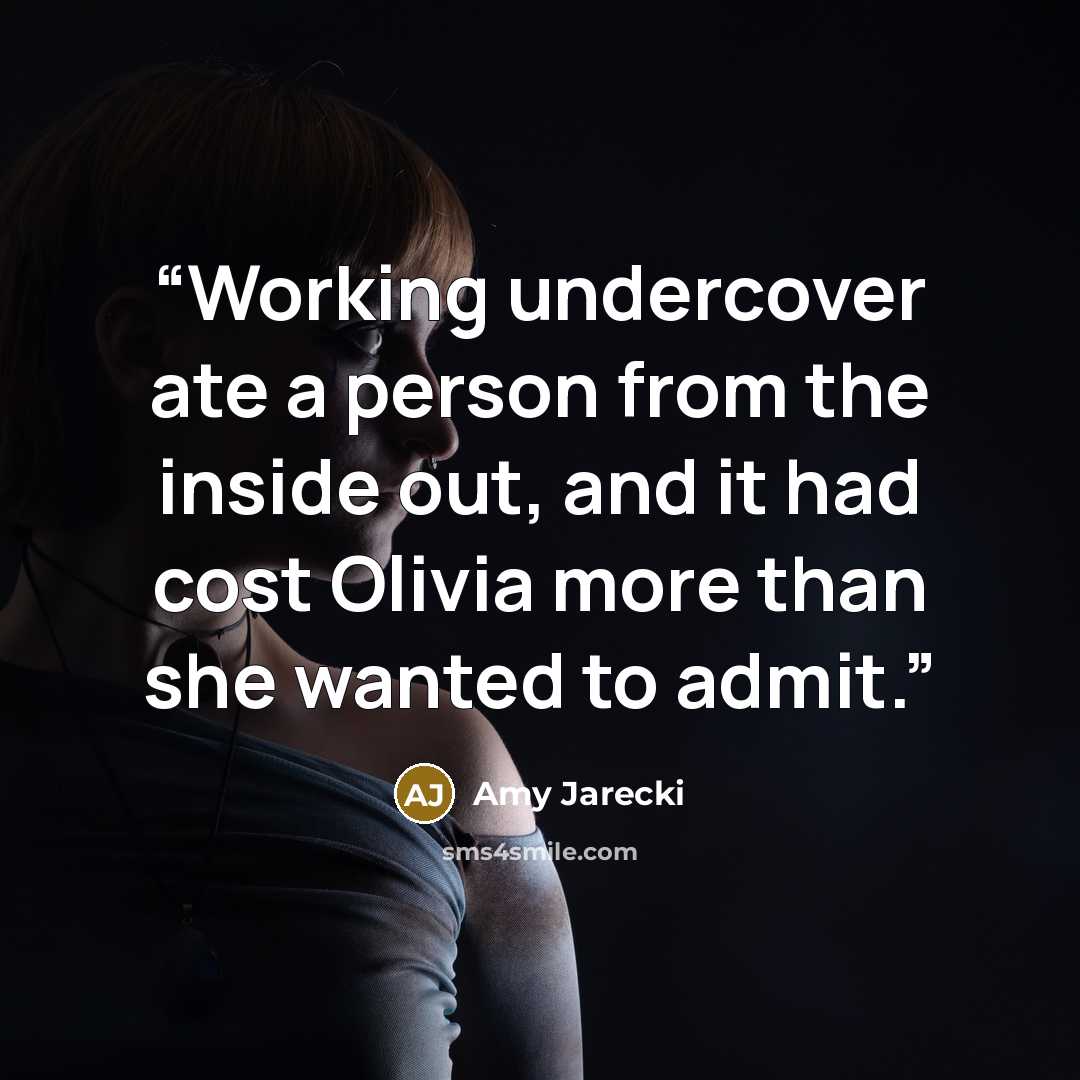 “Working undercover ate a person from the inside out, and it had cost Olivia more than she wanted to admit.” quote by Amy Jarecki