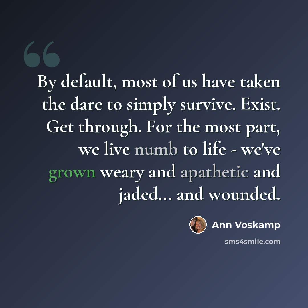 “By default, most of us have taken the dare to simply survive. Exist. Get through. For the most part, we live numb to life - we've grown weary and apathetic and jaded... and wounded.” quote by Ann Voskamp