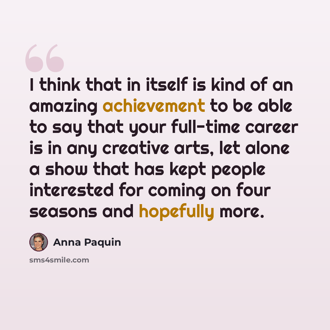“I think that in itself is kind of an amazing achievement to be able to say that your full-time career is in any creative arts, let alone a show that has kept people interested for coming on four seasons and hopefully more.” quote by Anna Paquin