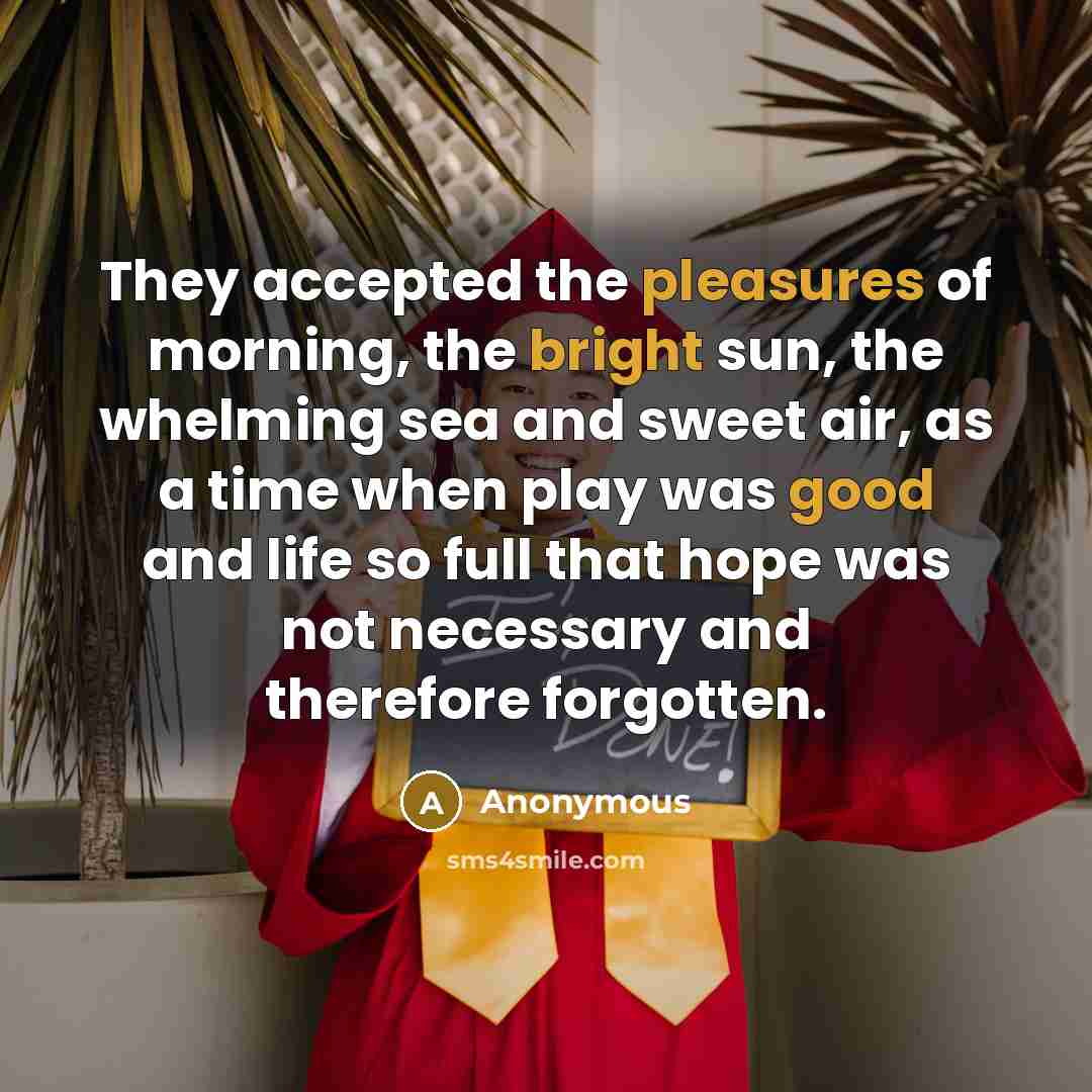 “They accepted the pleasures of morning, the bright sun, the whelming sea and sweet air, as a time when play was good and life so full that hope was not necessary and therefore forgotten.” quote by Anonymous