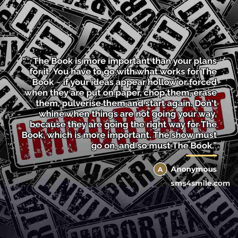 “... The Book is more important than your plans for it. You have to go with what works for The Book ~ if your ideas appear hollow or forced when they are put on paper, chop them, erase them, pulverise them and start again. Don't whine when things are not going your way, because they are going the…” quote by Anonymous