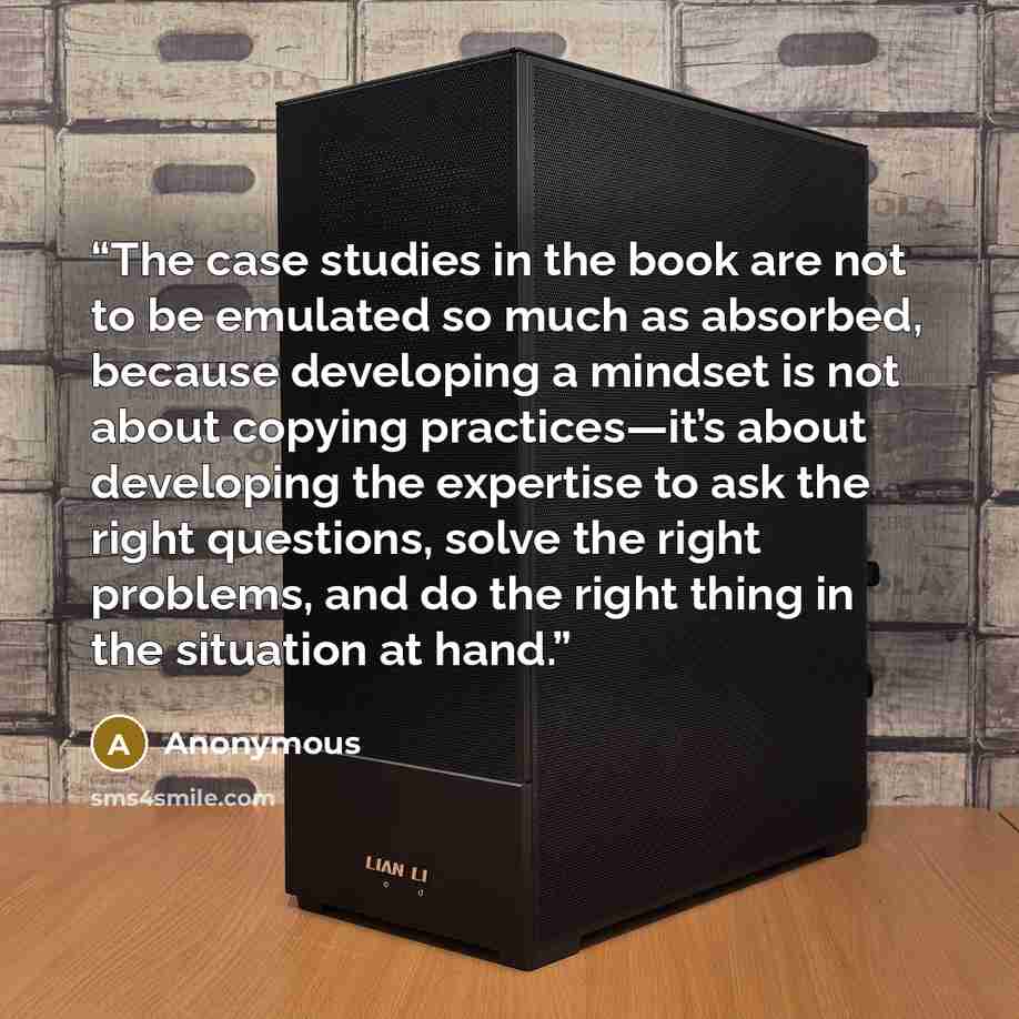 “The case studies in the book are not to be emulated so much as absorbed, because developing a mindset is not about copying practices—it’s about developing the expertise to ask the right questions, solve the right problems, and do the right thing in the situation at hand.” quote by Anonymous