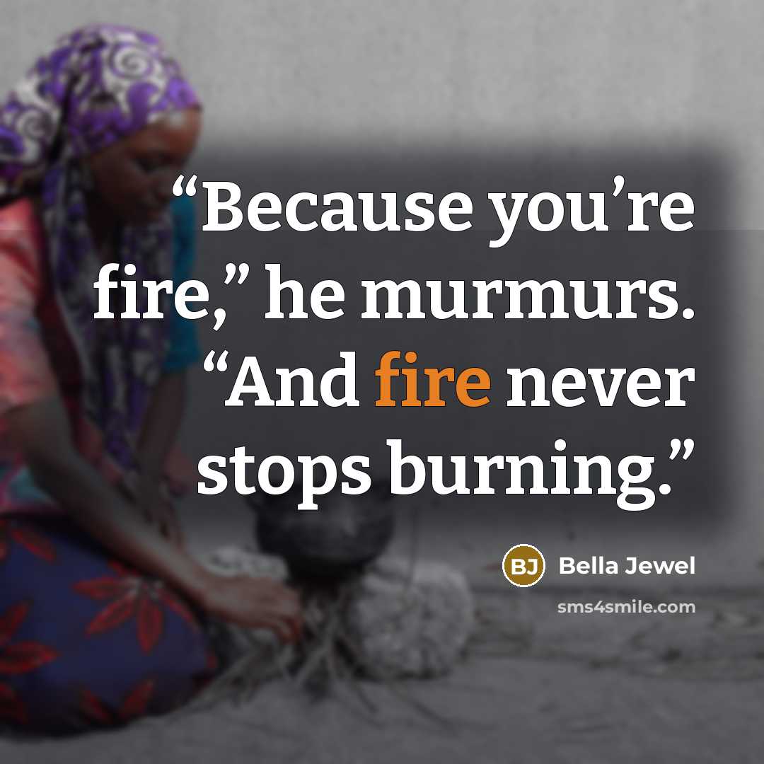 “Because you’re fire,” he murmurs. “And fire never stops burning.” quote by Bella Jewel