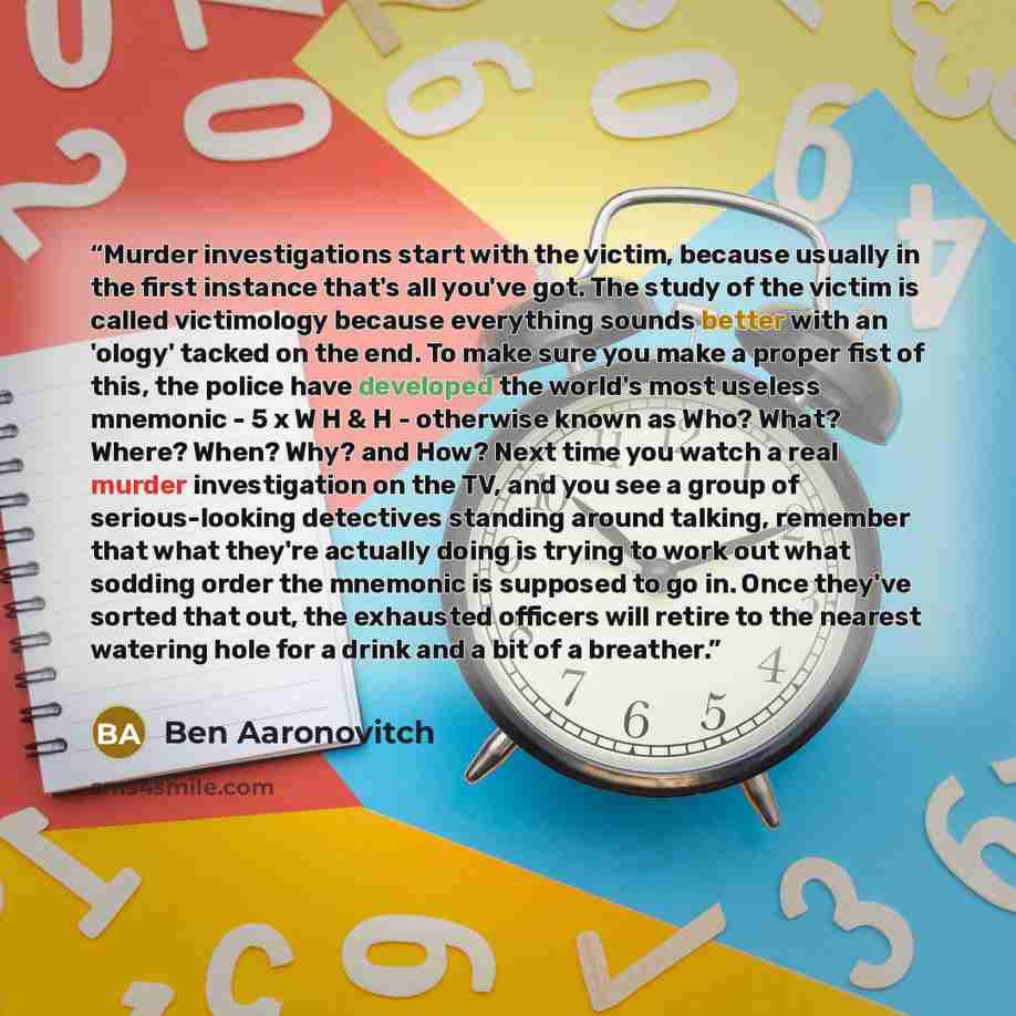 “Murder investigations start with the victim, because usually in the first instance that's all you've got. The study of the victim is called victimology because everything sounds better with an 'ology' tacked on the end. To make sure you make a proper fist of this, the police have developed the…” quote by Ben Aaronovitch