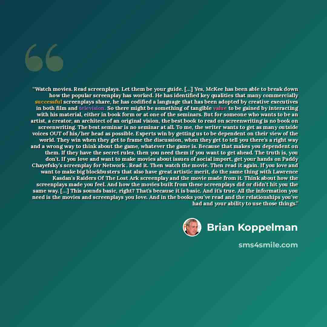 “Watch movies. Read screenplays. Let them be your guide. […] Yes, McKee has been able to break down how the popular screenplay has worked. He has identified key qualities that many commercially successful screenplays share, he has codified a language that has been adopted by creative executives in…” quote by Brian Koppelman