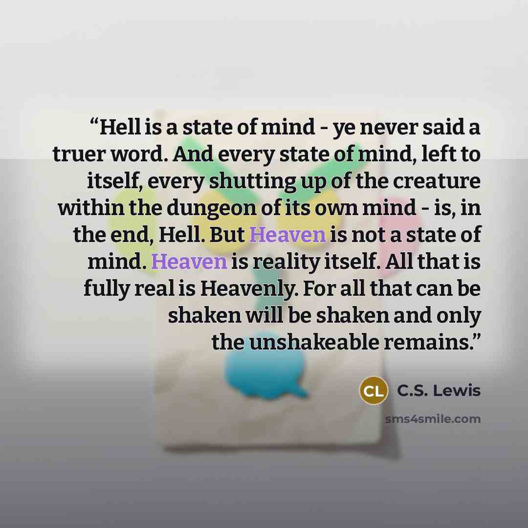 “Hell is a state of mind - ye never said a truer word. And every state of mind, left to itself, every shutting up of the creature within the dungeon of its own mind - is, in the end, Hell. But Heaven is not a state of mind. Heaven is reality itself. All that is fully real is Heavenly. For all that…” quote by C.S. Lewis