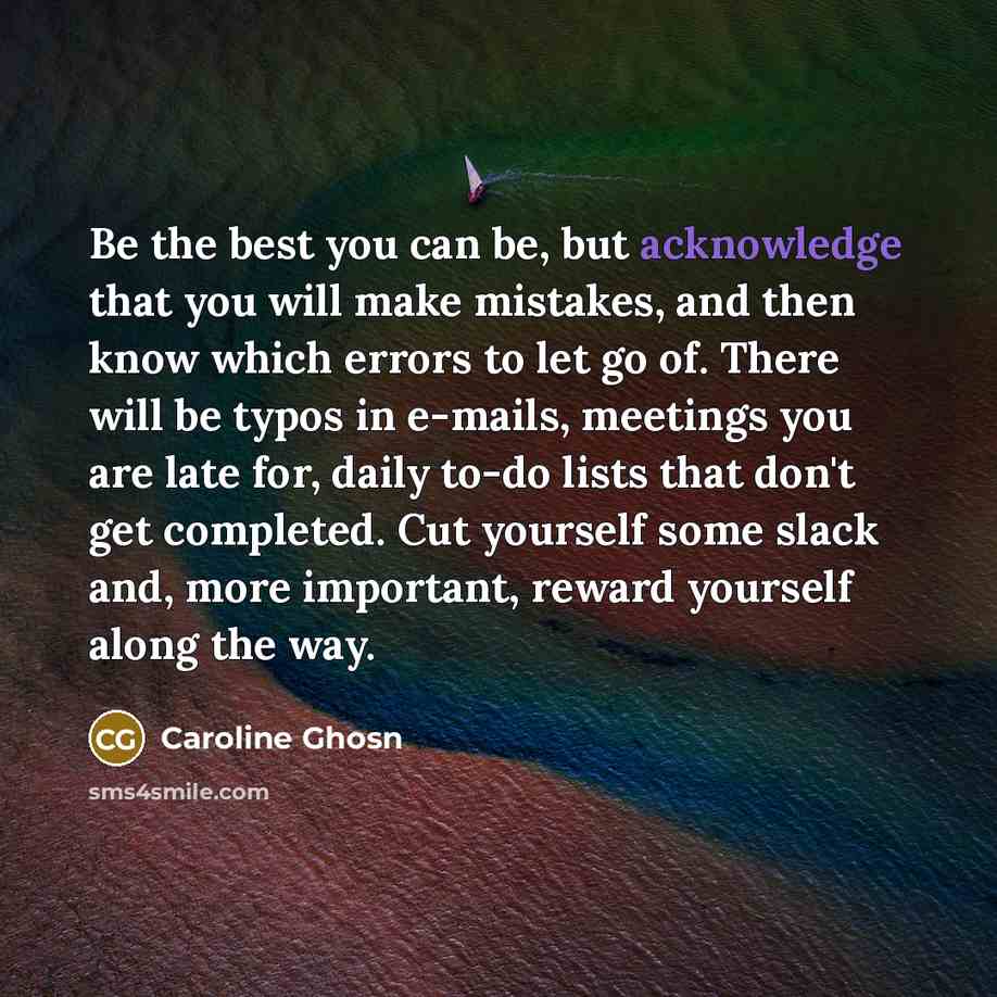 “Be the best you can be, but acknowledge that you will make mistakes, and then know which errors to let go of. There will be typos in e-mails, meetings you are late for, daily to-do lists that don't get completed. Cut yourself some slack and, more important, reward yourself along the way.” quote by Caroline Ghosn