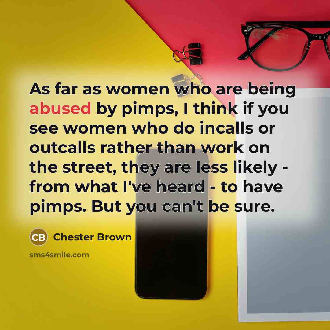 “As far as women who are being abused by pimps, I think if you see women who do incalls or outcalls rather than work on the street, they are less likely - from what I've heard - to have pimps. But you can't be sure.” quote by Chester Brown