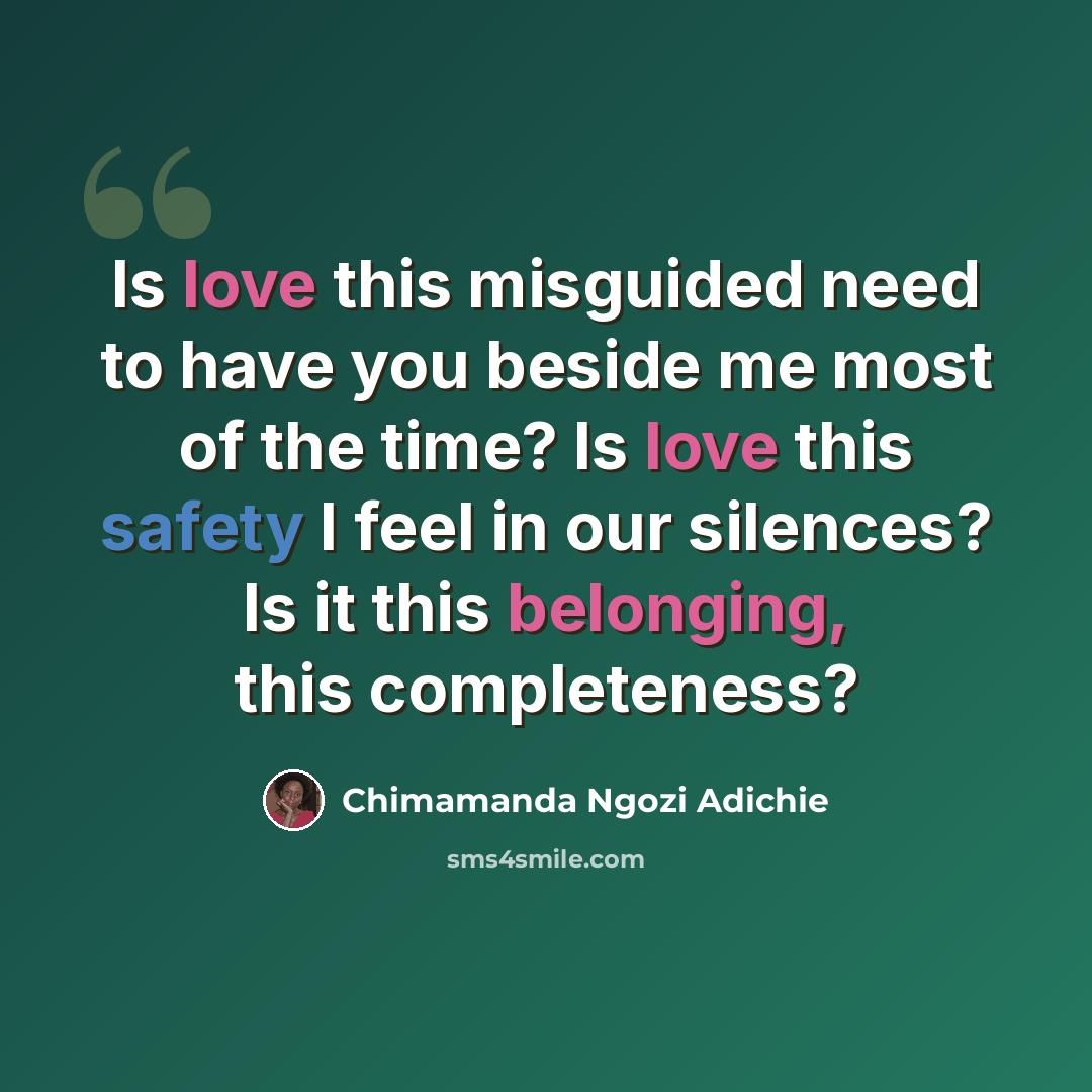 “Is love this misguided need to have you beside me most of the time? Is love this safety I feel in our silences? Is it this belonging, this completeness?” quote by Chimamanda Ngozi Adichie