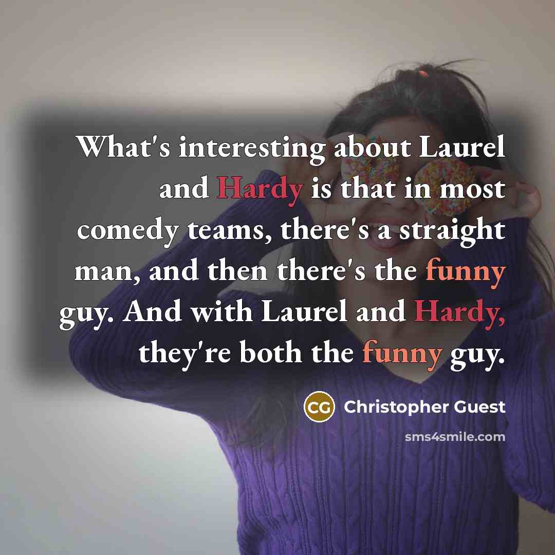 “What's interesting about Laurel and Hardy is that in most comedy teams, there's a straight man, and then there's the funny guy. And with Laurel and Hardy, they're both the funny guy.” quote by Christopher Guest