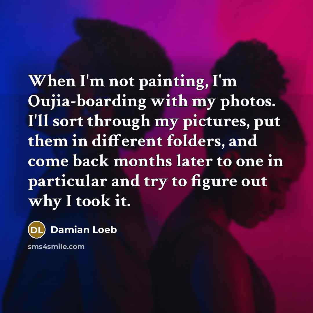 “When I'm not painting, I'm Oujia-boarding with my photos. I'll sort through my pictures, put them in different folders, and come back months later to one in particular and try to figure out why I took it.” quote by Damian Loeb