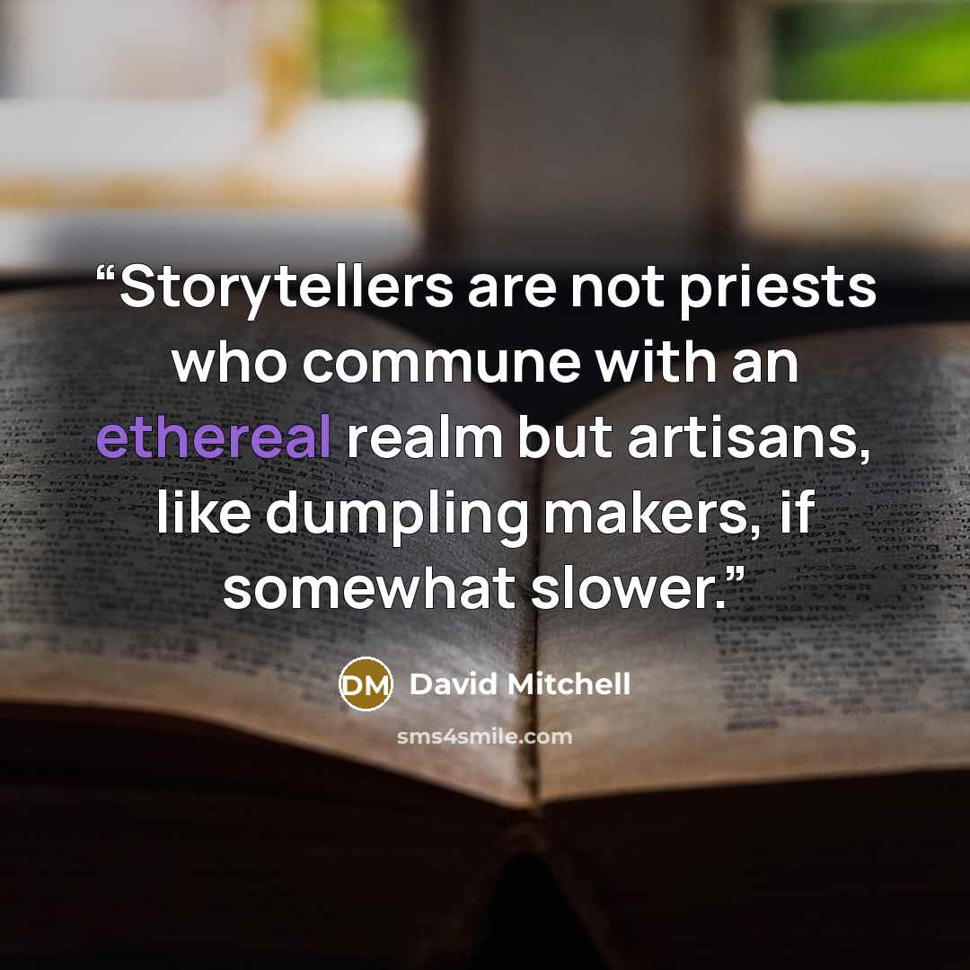 “Storytellers are not priests who commune with an ethereal realm but artisans, like dumpling makers, if somewhat slower.” quote by David Mitchell