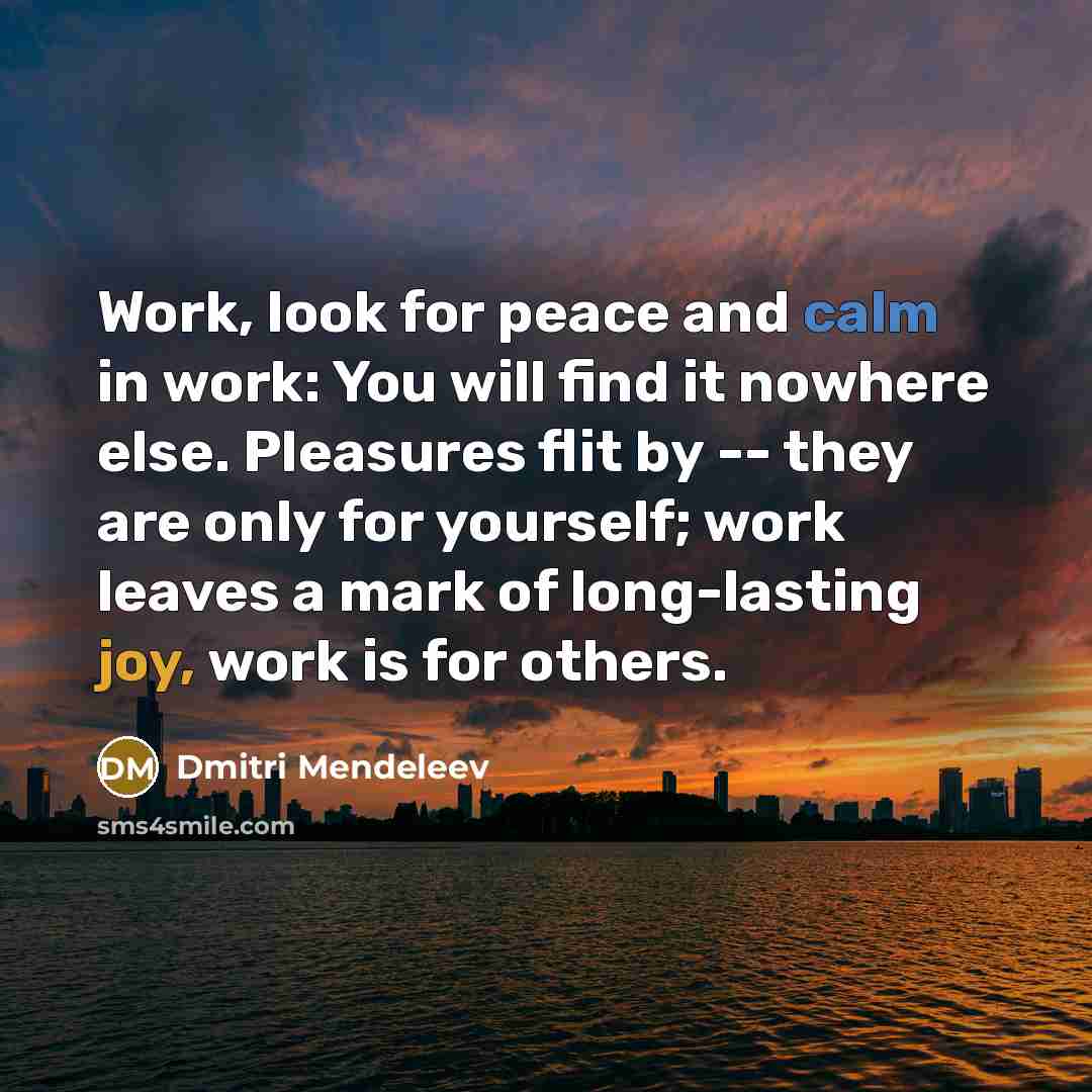 “Work, look for peace and calm in work: You will find it nowhere else. Pleasures flit by -- they are only for yourself; work leaves a mark of long-lasting joy, work is for others.” quote by Dmitri Mendeleev