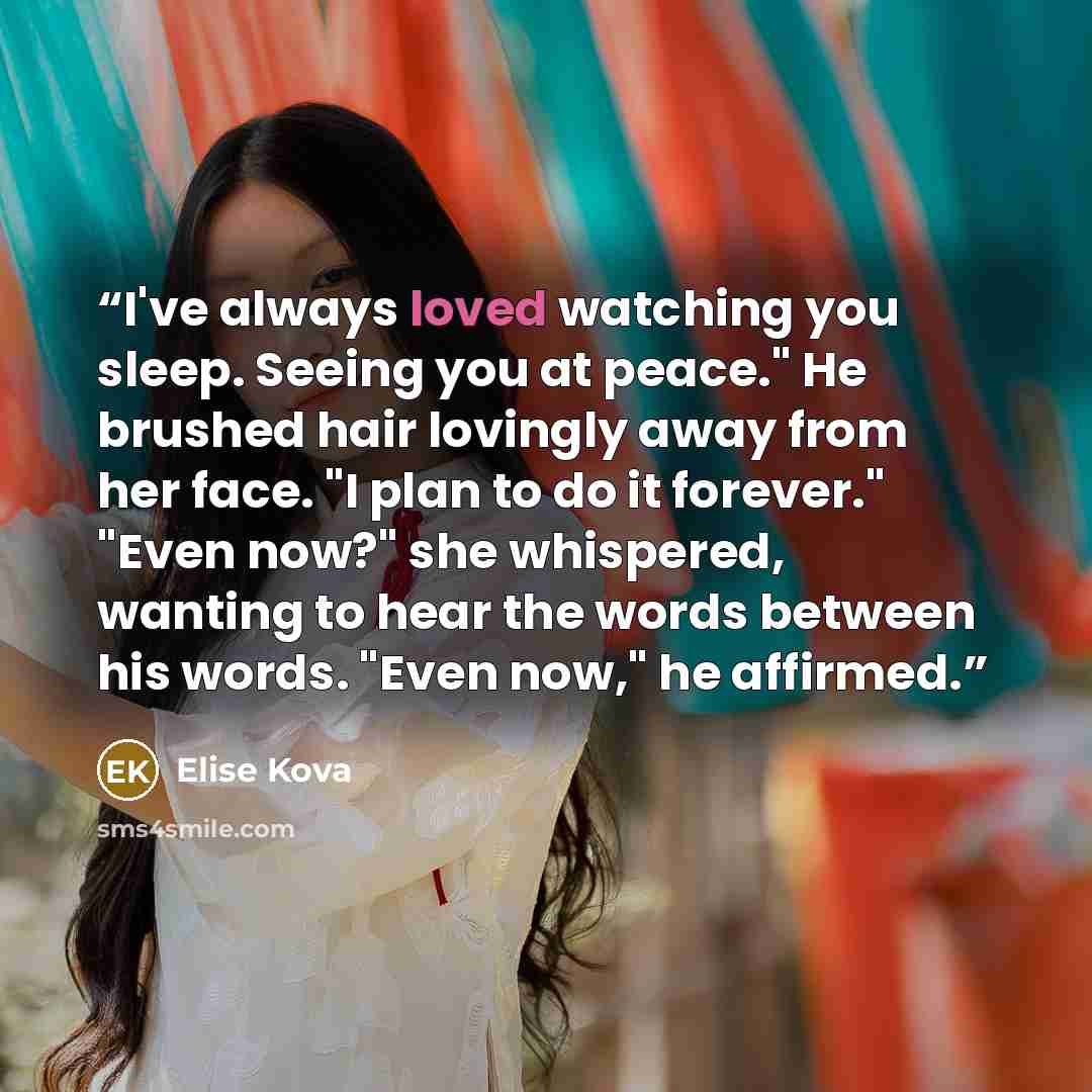 “I've always loved watching you sleep. Seeing you at peace." He brushed hair lovingly away from her face. "I plan to do it forever." "Even now?" she whispered, wanting to hear the words between his words. "Even now," he affirmed.” quote by Elise Kova