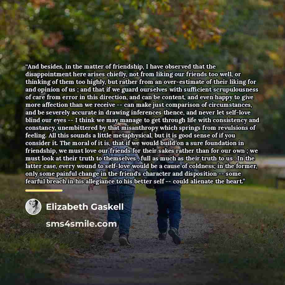 “And besides, in the matter of friendship, I have observed that the disappointment here arises chiefly, not from liking our friends too well, or thinking of them too highly, but rather from an over-estimate of their liking for and opinion of us ; and that if we guard ourselves with sufficient…” quote by Elizabeth Gaskell
