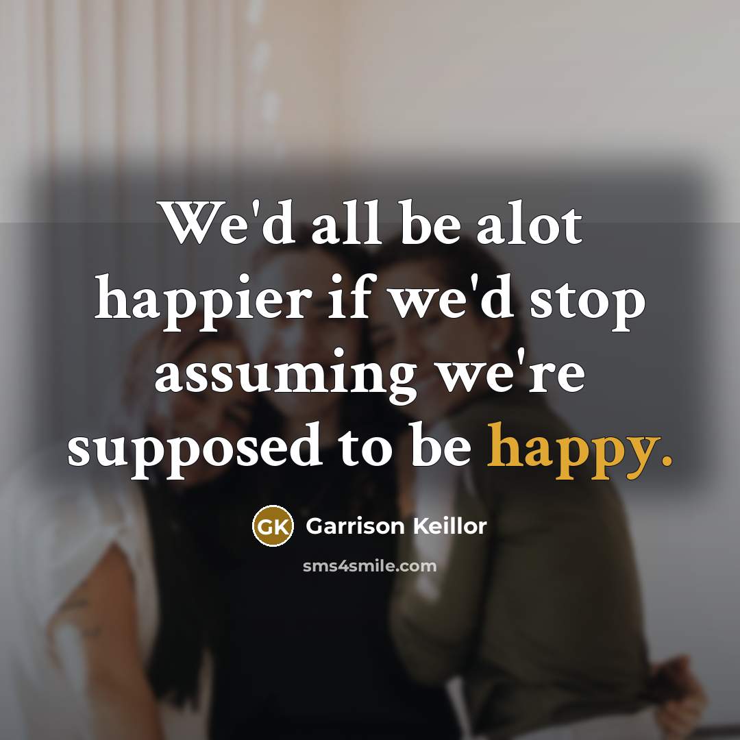 “We'd all be alot happier if we'd stop assuming we're supposed to be happy.” quote by Garrison Keillor