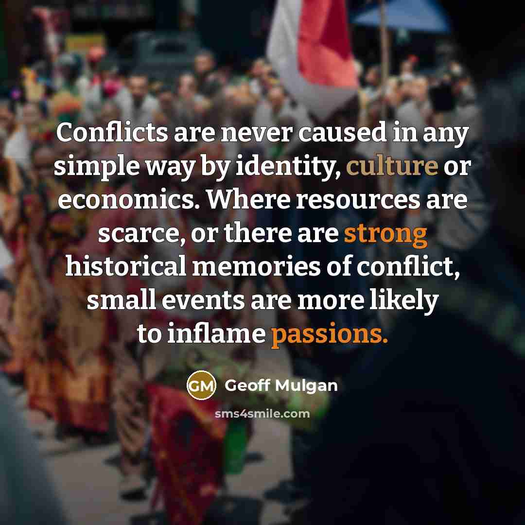 “Conflicts are never caused in any simple way by identity, culture or economics. Where resources are scarce, or there are strong historical memories of conflict, small events are more likely to inflame passions.” quote by Geoff Mulgan