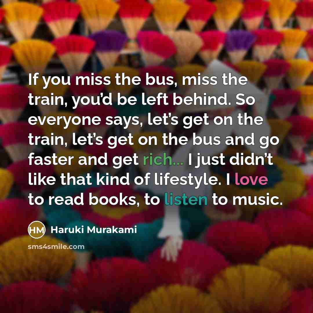“If you miss the bus, miss the train, you’d be left behind. So everyone says, let’s get on the train, let’s get on the bus and go faster and get rich... I just didn’t like that kind of lifestyle. I love to read books, to listen to music.” quote by Haruki Murakami