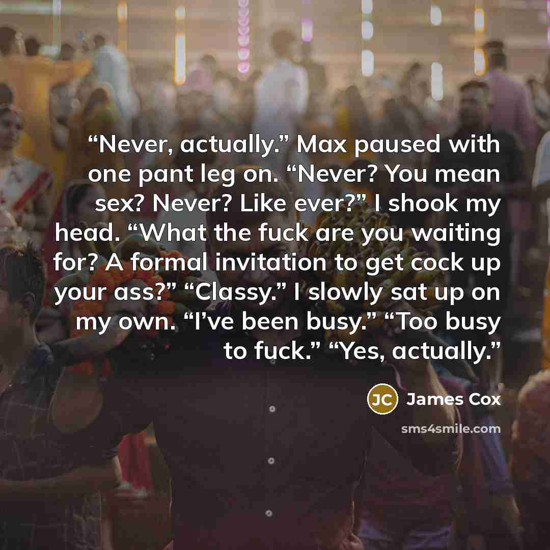 “Never, actually.” Max paused with one pant leg on. “Never? You mean sex? Never? Like ever?” I shook my head. “What the fuck are you waiting for? A formal invitation to get cock up your ass?” “Classy.” I slowly sat up on my own. “I’ve been busy.” “Too busy to fuck.” “Yes, actually.” quote by James Cox