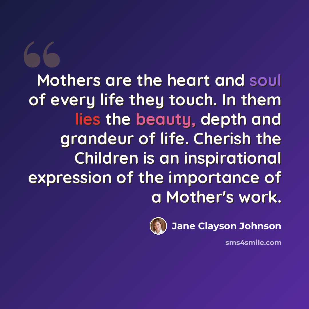 “Mothers are the heart and soul of every life they touch. In them lies the beauty, depth and grandeur of life. Cherish the Children is an inspirational expression of the importance of a Mother's work.” quote by Jane Clayson Johnson