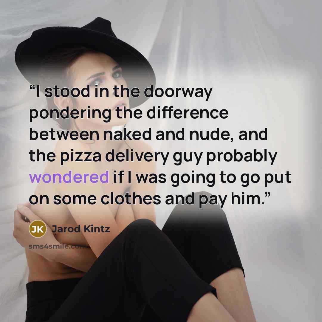 “I stood in the doorway pondering the difference between naked and nude, and the pizza delivery guy probably wondered if I was going to go put on some clothes and pay him.” quote by Jarod Kintz