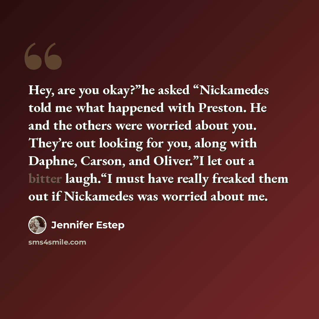 “Hey, are you okay?”he asked “Nickamedes told me what happened with Preston. He and the others were worried about you. They’re out looking for you, along with Daphne, Carson, and Oliver.”I let out a bitter laugh.“I must have really freaked them out if Nickamedes was worried about me.” quote by Jennifer Estep