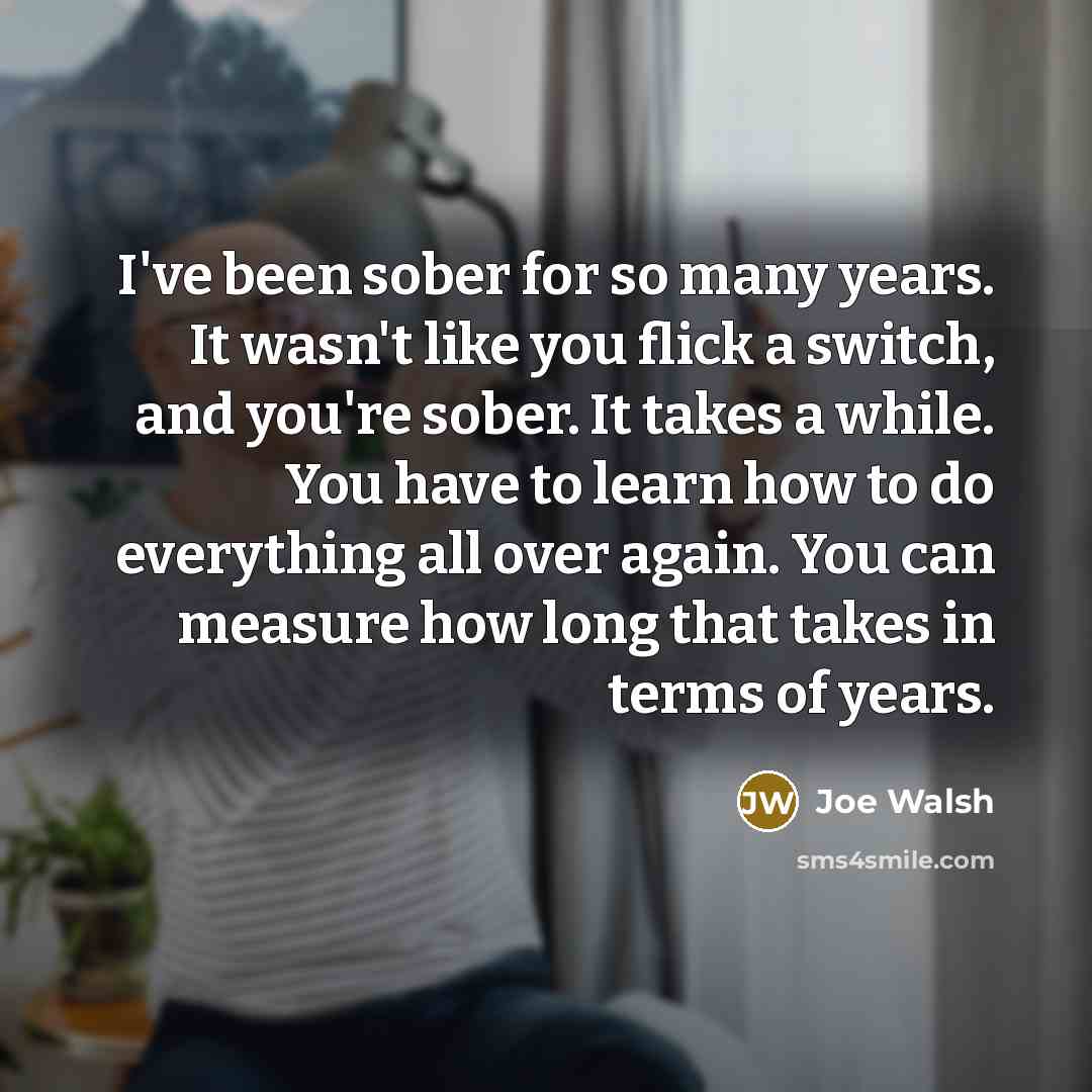 “I've been sober for so many years. It wasn't like you flick a switch, and you're sober. It takes a while. You have to learn how to do everything all over again. You can measure how long that takes in terms of years.” quote by Joe Walsh