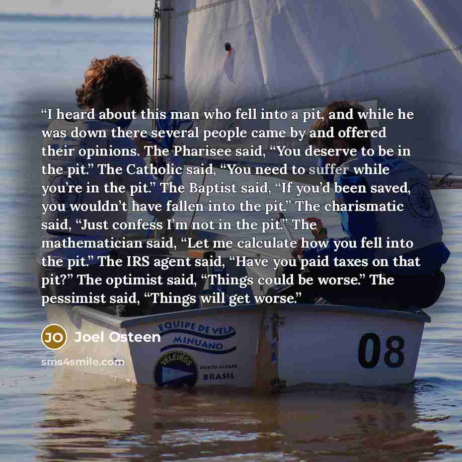 “I heard about this man who fell into a pit, and while he was down there several people came by and offered their opinions. The Pharisee said, “You deserve to be in the pit.” The Catholic said, “You need to suffer while you’re in the pit.” The Baptist said, “If you’d been saved, you wouldn’t have…” quote by Joel Osteen