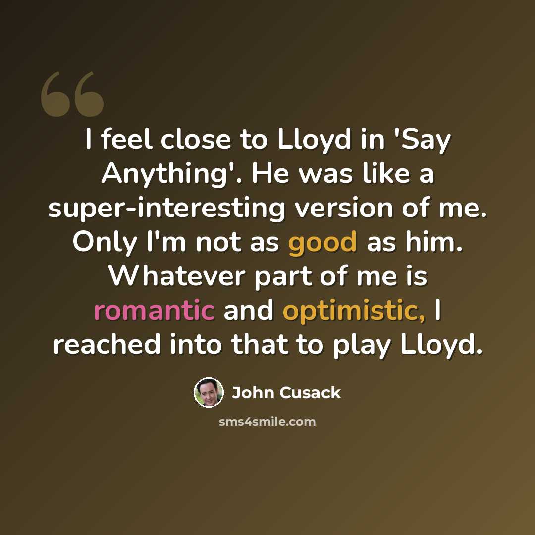 “I feel close to Lloyd in 'Say Anything'. He was like a super-interesting version of me. Only I'm not as good as him. Whatever part of me is romantic and optimistic, I reached into that to play Lloyd.” quote by John Cusack