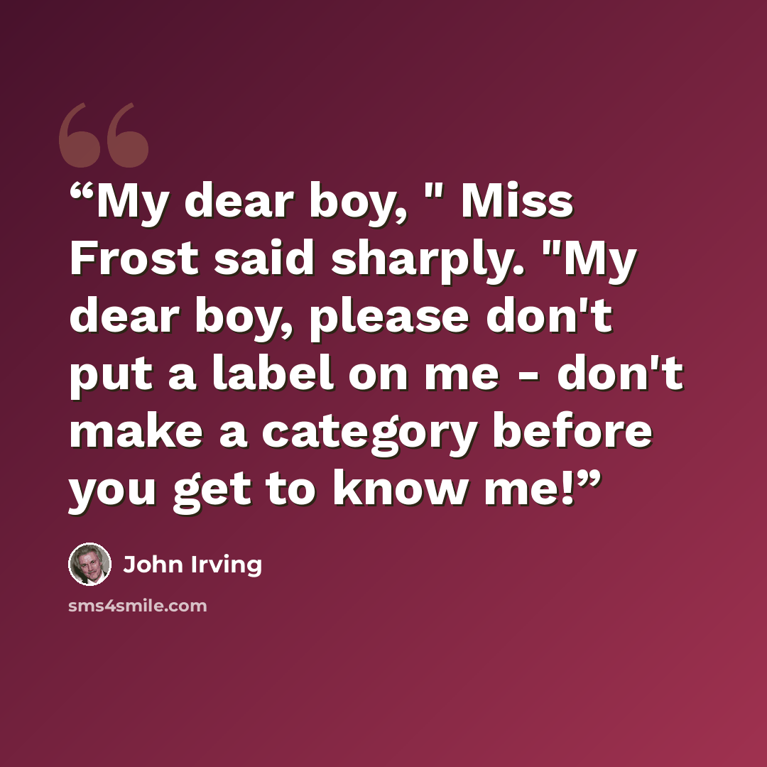 “My dear boy, " Miss Frost said sharply. "My dear boy, please don't put a label on me - don't make a category before you get to know me!” quote by John Irving