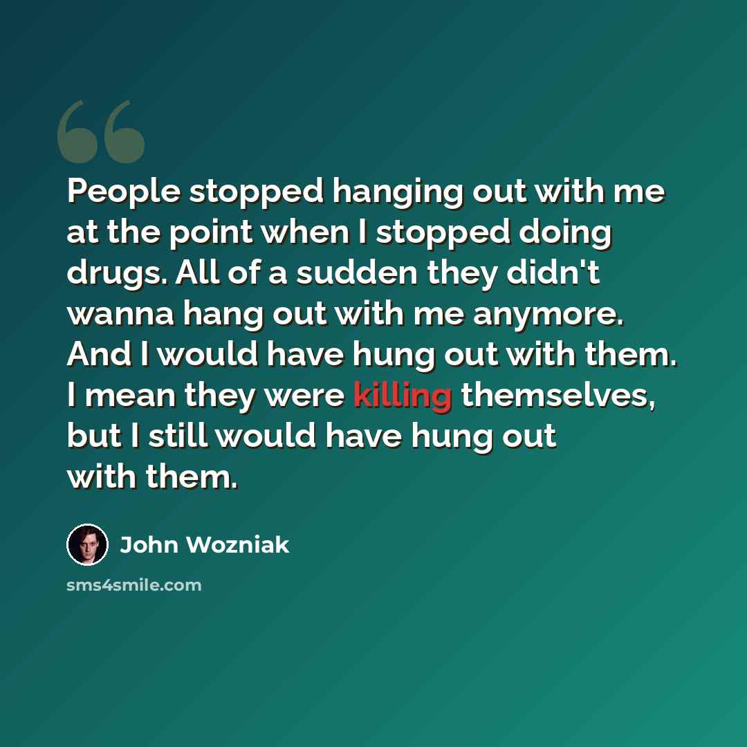 “People stopped hanging out with me at the point when I stopped doing drugs. All of a sudden they didn't wanna hang out with me anymore. And I would have hung out with them. I mean they were killing themselves, but I still would have hung out with them.” quote by John Wozniak