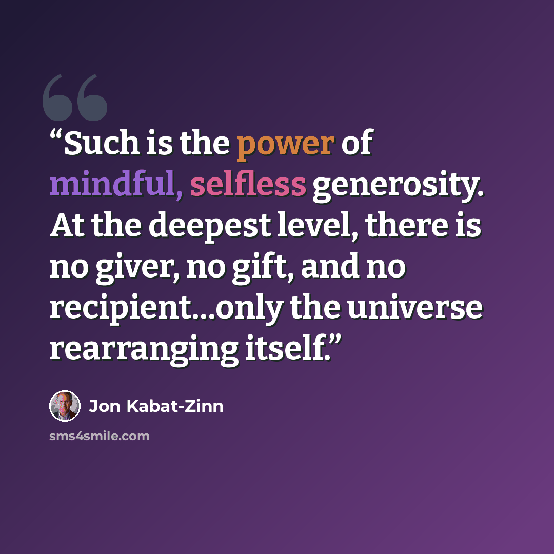 “Such is the power of mindful, selfless generosity. At the deepest level, there is no giver, no gift, and no recipient…only the universe rearranging itself.” quote by Jon Kabat-Zinn