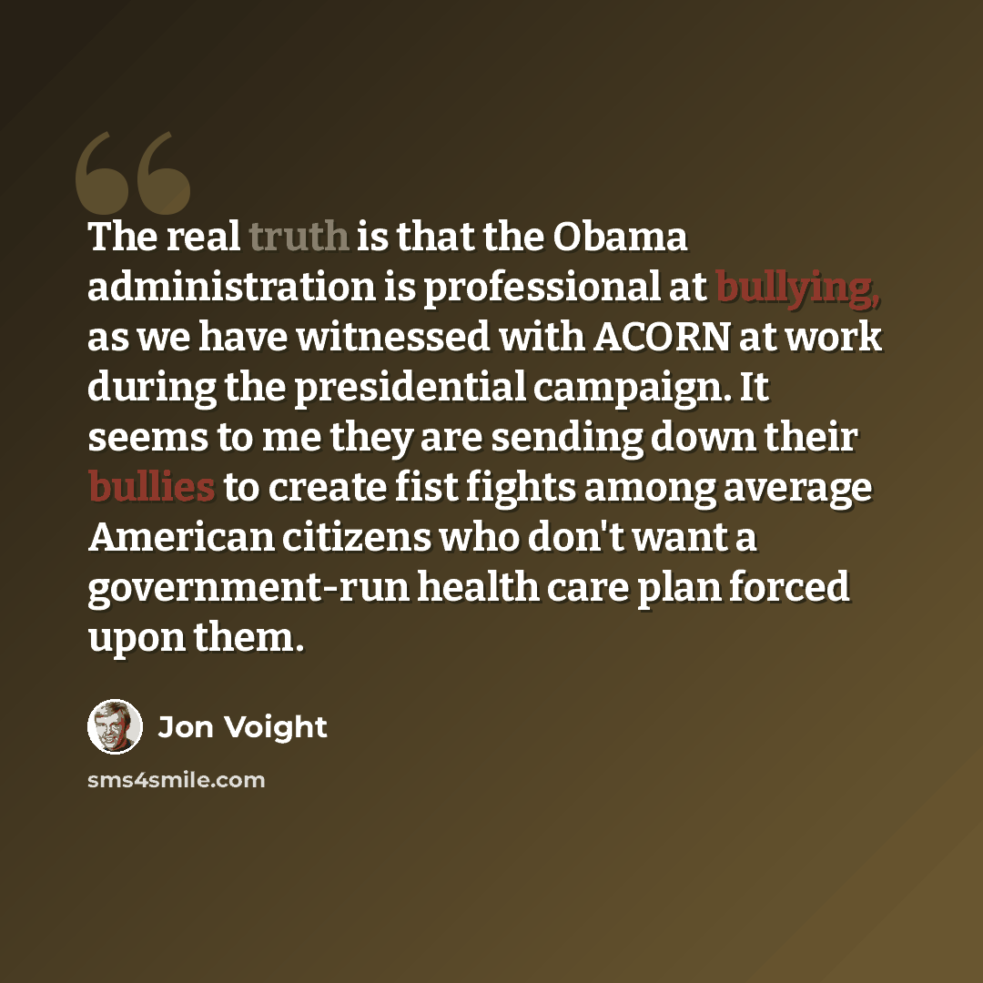 “The real truth is that the Obama administration is professional at bullying, as we have witnessed with ACORN at work during the presidential campaign. It seems to me they are sending down their bullies to create fist fights among average American citizens who don't want a government-run health…” quote by Jon Voight