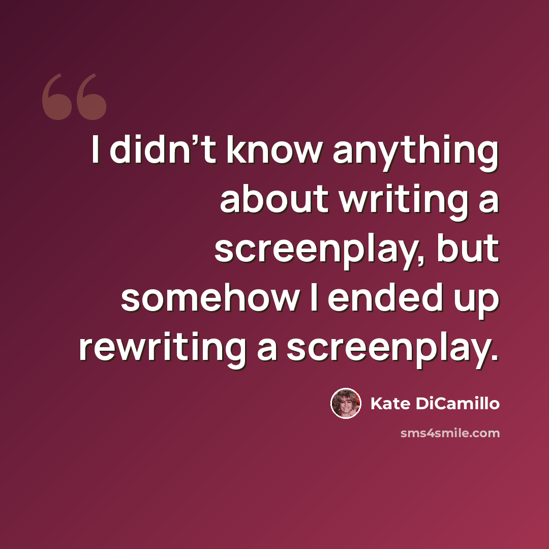 “I didn't know anything about writing a screenplay, but somehow I ended up rewriting a screenplay.” quote by Kate DiCamillo