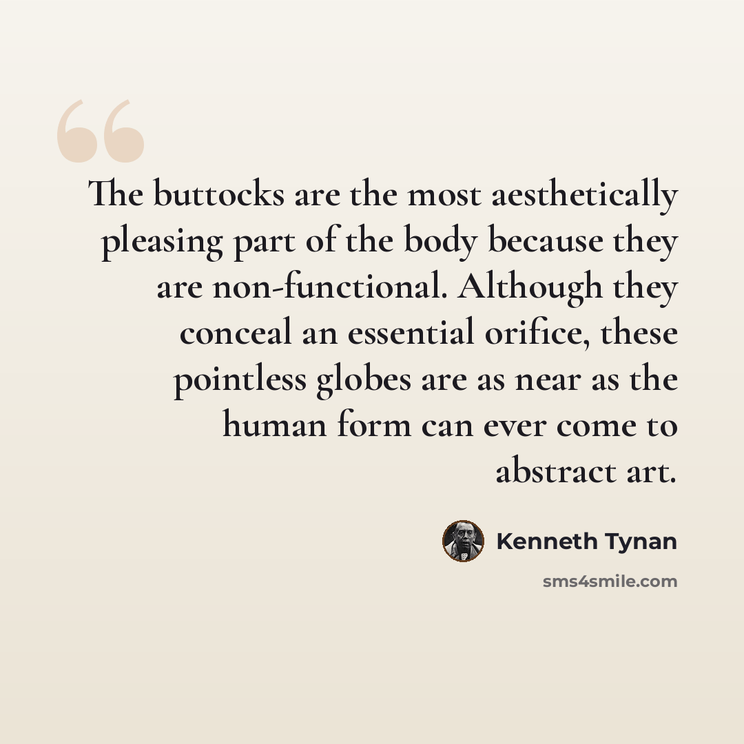 “The buttocks are the most aesthetically pleasing part of the body because they are non-functional. Although they conceal an essential orifice, these pointless globes are as near as the human form can ever come to abstract art.” quote by Kenneth Tynan