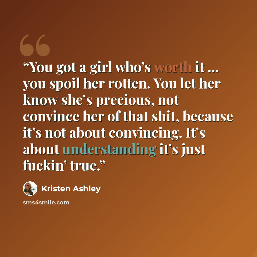 “You got a girl who’s worth it … you spoil her rotten. You let her know she’s precious, not convince her of that shit, because it’s not about convincing. It’s about understanding it’s just fuckin’ true.” quote by Kristen Ashley