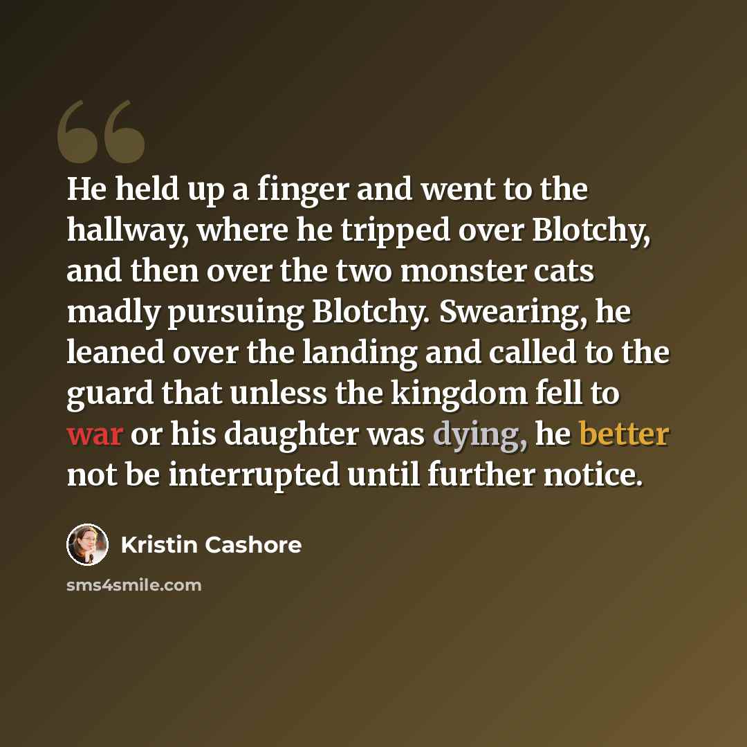 “He held up a finger and went to the hallway, where he tripped over Blotchy, and then over the two monster cats madly pursuing Blotchy. Swearing, he leaned over the landing and called to the guard that unless the kingdom fell to war or his daughter was dying, he better not be interrupted until…” quote by Kristin Cashore