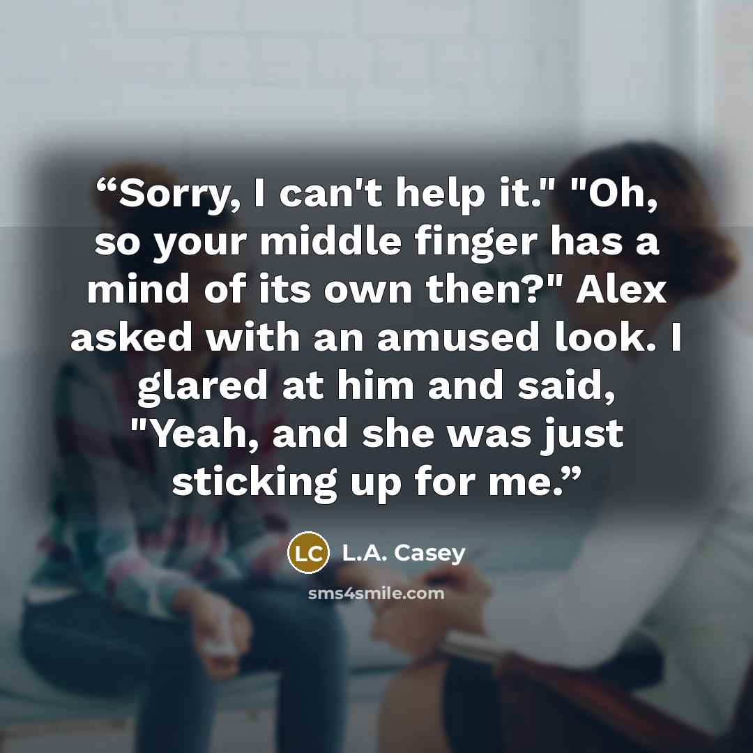 “Sorry, I can't help it." "Oh, so your middle finger has a mind of its own then?" Alex asked with an amused look. I glared at him and said, "Yeah, and she was just sticking up for me.” quote by L.A. Casey