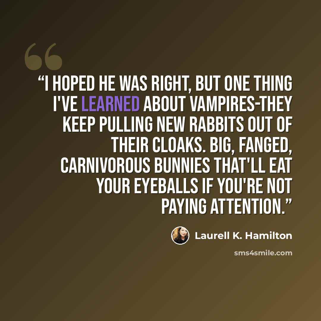 “I hoped he was right, but one thing I've learned about vampires-they keep pulling new rabbits out of their cloaks. Big, fanged, carnivorous bunnies that'll eat your eyeballs if you're not paying attention.” quote by Laurell K. Hamilton