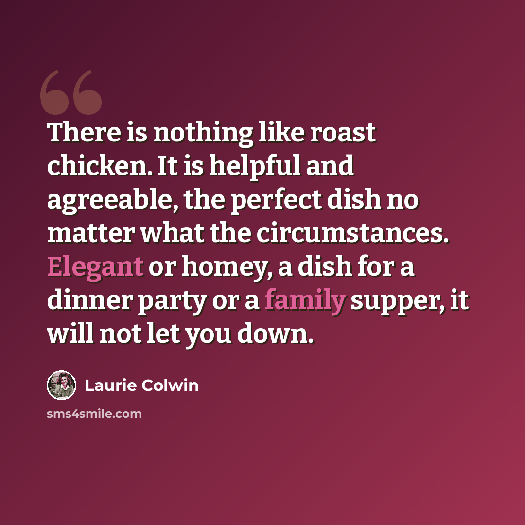 “There is nothing like roast chicken. It is helpful and agreeable, the perfect dish no matter what the circumstances. Elegant or homey, a dish for a dinner party or a family supper, it will not let you down.” quote by Laurie Colwin