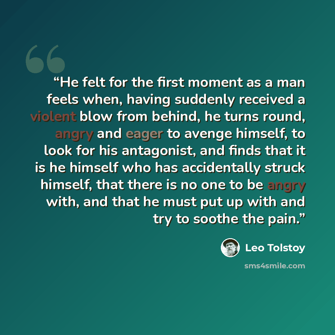 “He felt for the first moment as a man feels when, having suddenly received a violent blow from behind, he turns round, angry and eager to avenge himself, to look for his antagonist, and finds that it is he himself who has accidentally struck himself, that there is no one to be angry with, and that…” quote by Leo Tolstoy