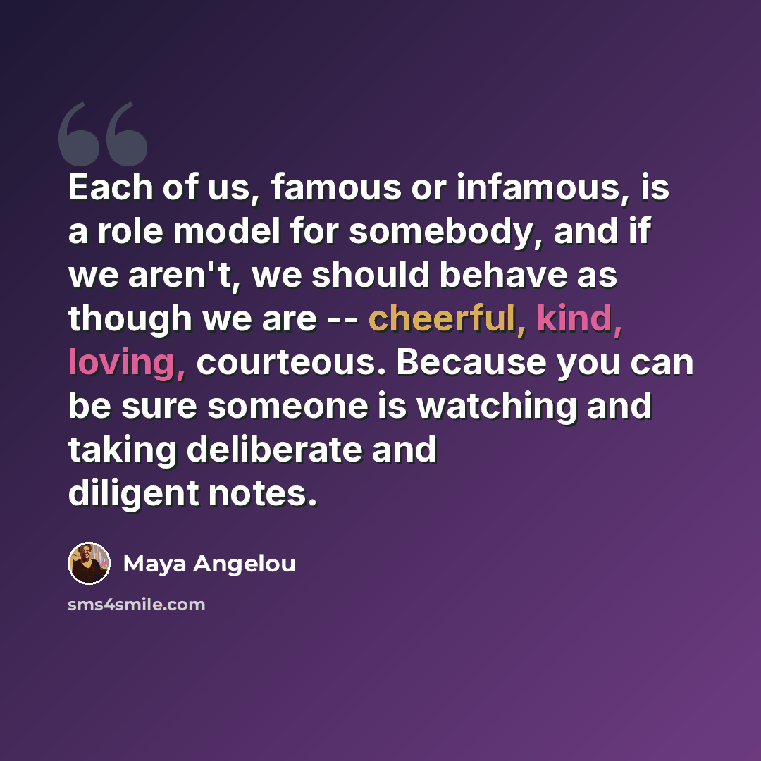 “Each of us, famous or infamous, is a role model for somebody, and if we aren't, we should behave as though we are -- cheerful, kind, loving, courteous. Because you can be sure someone is watching and taking deliberate and diligent notes.” quote by Maya Angelou