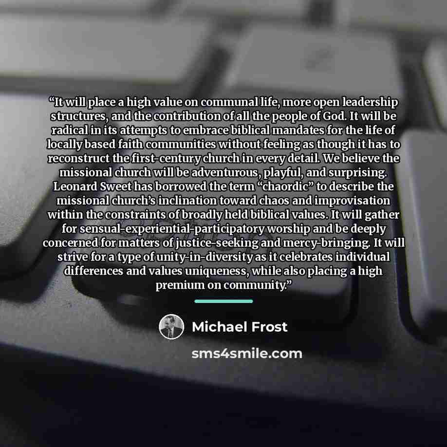 “It will place a high value on communal life, more open leadership structures, and the contribution of all the people of God. It will be radical in its attempts to embrace biblical mandates for the life of locally based faith communities without feeling as though it has to reconstruct the…” quote by Michael Frost