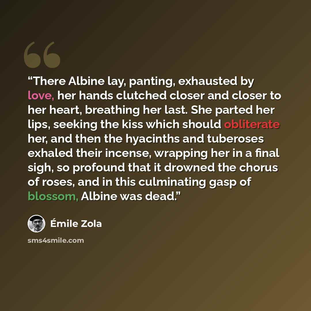 “There Albine lay, panting, exhausted by love, her hands clutched closer and closer to her heart, breathing her last. She parted her lips, seeking the kiss which should obliterate her, and then the hyacinths and tuberoses exhaled their incense, wrapping her in a final sigh, so profound that it…” quote by Émile Zola