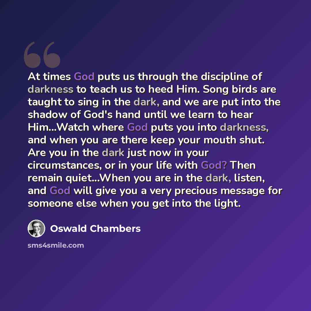 “At times God puts us through the discipline of darkness to teach us to heed Him. Song birds are taught to sing in the dark, and we are put into the shadow of God's hand until we learn to hear Him...Watch where God puts you into darkness, and when you are there keep your mouth shut. Are you in the…” quote by Oswald Chambers