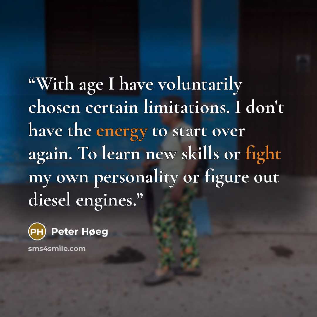 “With age I have voluntarily chosen certain limitations. I don't have the energy to start over again. To learn new skills or fight my own personality or figure out diesel engines.” quote by Peter Høeg