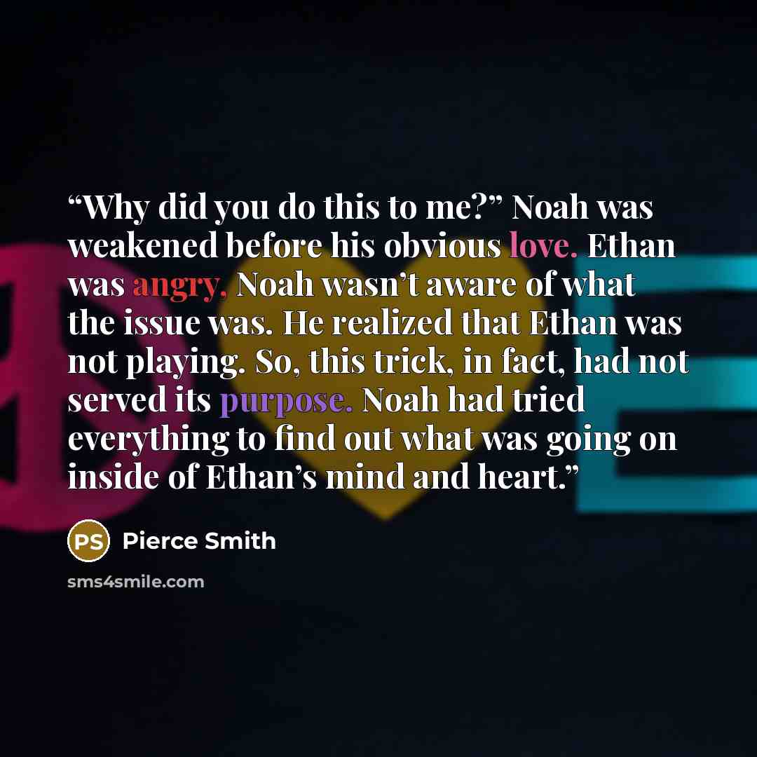 “Why did you do this to me?” Noah was weakened before his obvious love. Ethan was angry, Noah wasn’t aware of what the issue was. He realized that Ethan was not playing. So, this trick, in fact, had not served its purpose. Noah had tried everything to find out what was going on inside of Ethan’s…” quote by Pierce Smith
